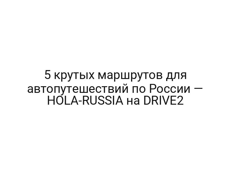 5 крутых маршрутов для автопутешествий по России — HOLA-RUSSIA на DRIVE2