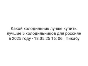 Какой холодильник лучше купить: лучшие 5 холодильников для россиян в 2025 году — 18.05.25 16: 06 | Пикабу