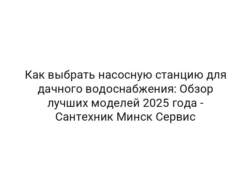 Как выбрать насосную станцию для дачного водоснабжения: Обзор лучших моделей 2025 года — Сантехник Минск Сервис