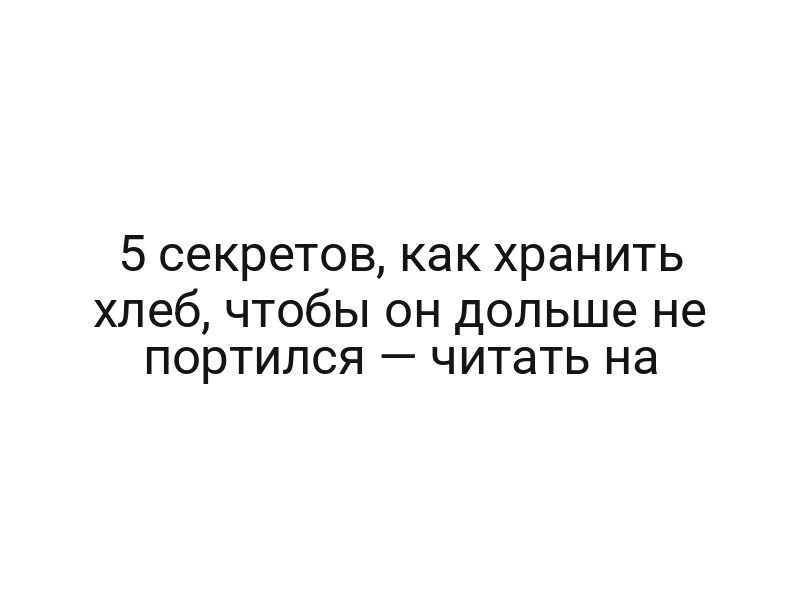 5 секретов, как хранить хлеб, чтобы он дольше не портился — читать на
