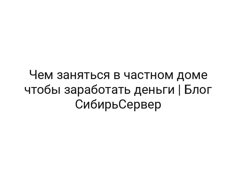 Чем заняться в частном доме чтобы заработать деньги | Блог СибирьСервер