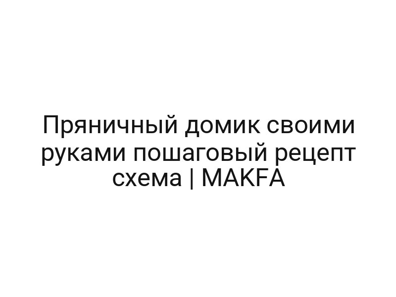 Пряничный домик своими руками пошаговый рецепт схема | MAKFA